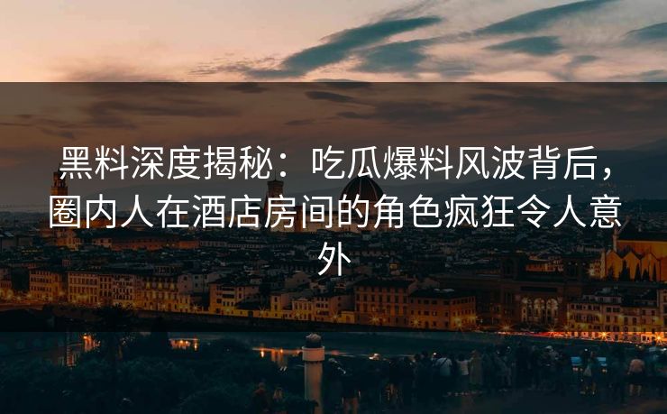 黑料深度揭秘：吃瓜爆料风波背后，圈内人在酒店房间的角色疯狂令人意外