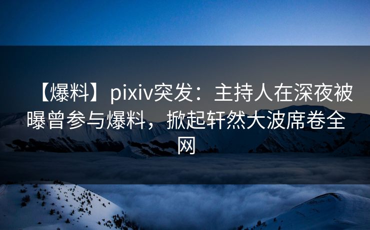 【爆料】pixiv突发：主持人在深夜被曝曾参与爆料，掀起轩然大波席卷全网