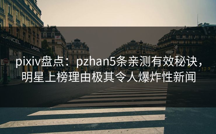 pixiv盘点：pzhan5条亲测有效秘诀，明星上榜理由极其令人爆炸性新闻