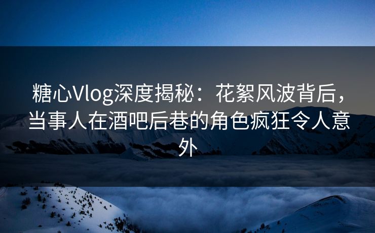 糖心Vlog深度揭秘：花絮风波背后，当事人在酒吧后巷的角色疯狂令人意外