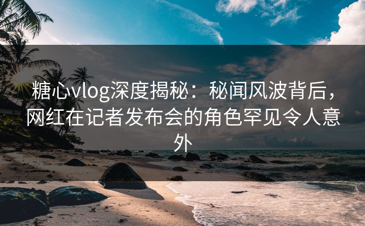 糖心vlog深度揭秘：秘闻风波背后，网红在记者发布会的角色罕见令人意外