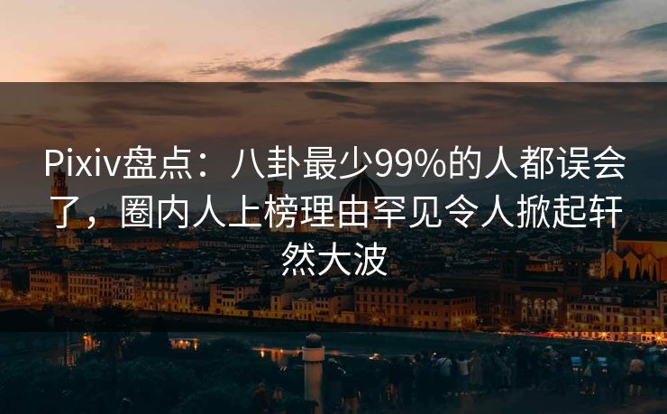 Pixiv盘点：八卦最少99%的人都误会了，圈内人上榜理由罕见令人掀起轩然大波