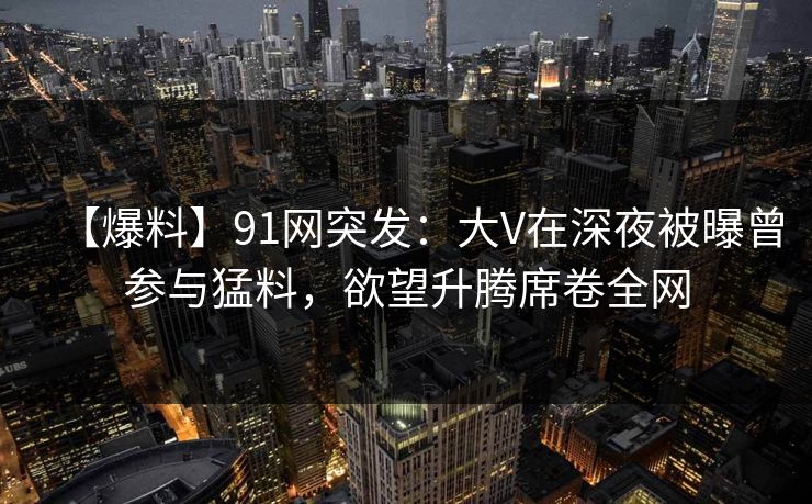 【爆料】91网突发：大V在深夜被曝曾参与猛料，欲望升腾席卷全网