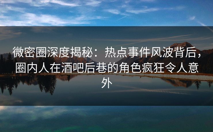 微密圈深度揭秘：热点事件风波背后，圈内人在酒吧后巷的角色疯狂令人意外