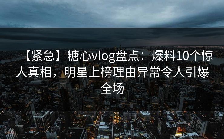 【紧急】糖心vlog盘点：爆料10个惊人真相，明星上榜理由异常令人引爆全场