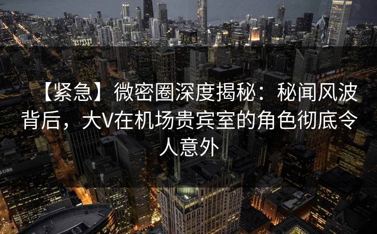【紧急】微密圈深度揭秘:秘闻风波背后,大V在机场贵宾室的角色彻底令人意外 【紧急】微密圈深度揭秘:秘闻风波背后,大V在机场贵宾室的角色彻底令人意外