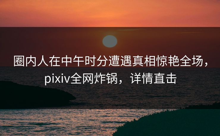 圈内人在中午时分遭遇真相惊艳全场，pixiv全网炸锅，详情直击