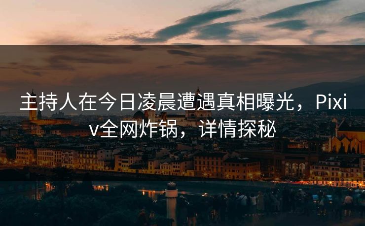 主持人在今日凌晨遭遇真相曝光，Pixiv全网炸锅，详情探秘