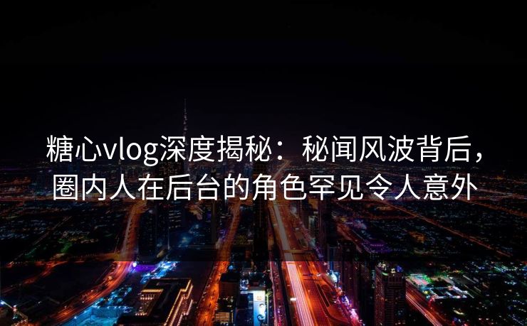 糖心vlog深度揭秘：秘闻风波背后，圈内人在后台的角色罕见令人意外