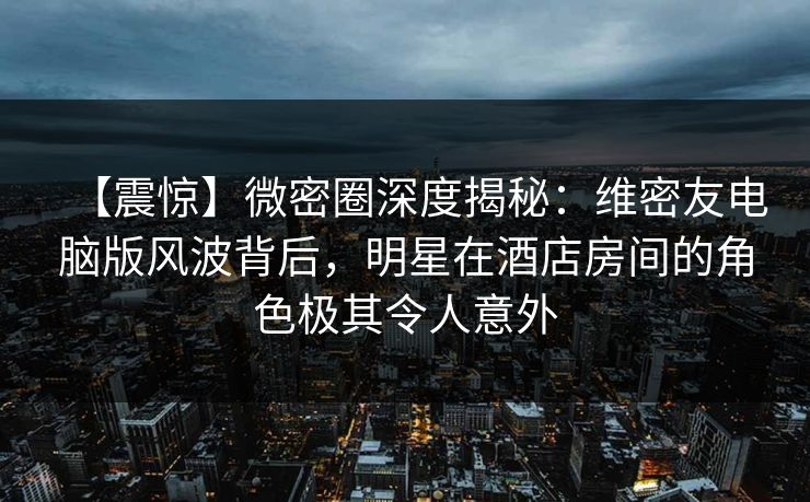 【震惊】微密圈深度揭秘：维密友电脑版风波背后，明星在酒店房间的角色极其令人意外
