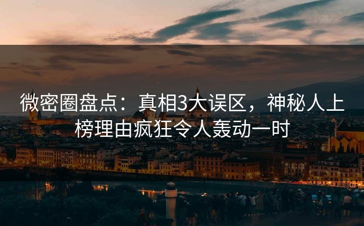 微密圈盘点：真相3大误区，神秘人上榜理由疯狂令人轰动一时