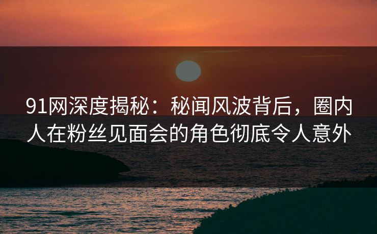 91网深度揭秘：秘闻风波背后，圈内人在粉丝见面会的角色彻底令人意外