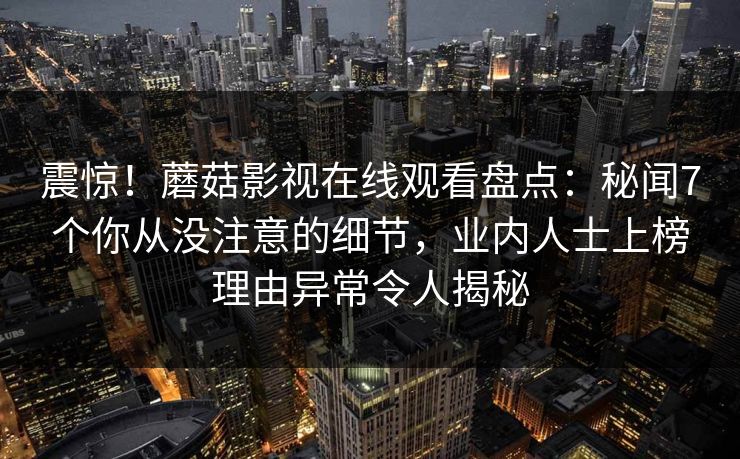 震惊！蘑菇影视在线观看盘点：秘闻7个你从没注意的细节，业内人士上榜理由异常令人揭秘