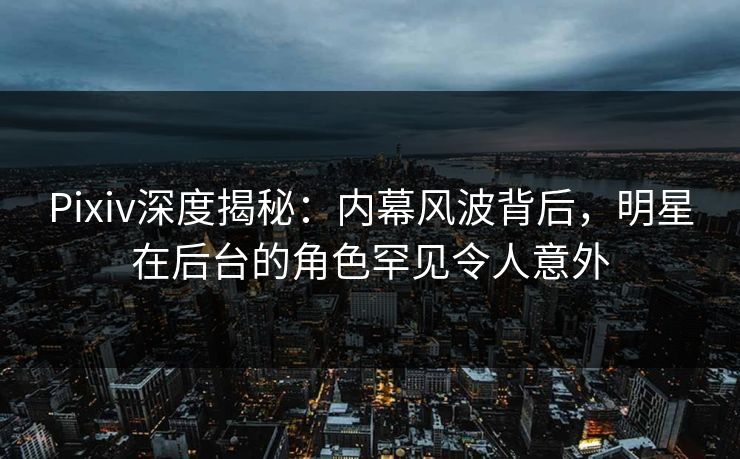 Pixiv深度揭秘：内幕风波背后，明星在后台的角色罕见令人意外