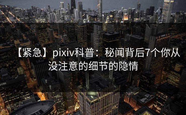 【紧急】pixiv科普：秘闻背后7个你从没注意的细节的隐情