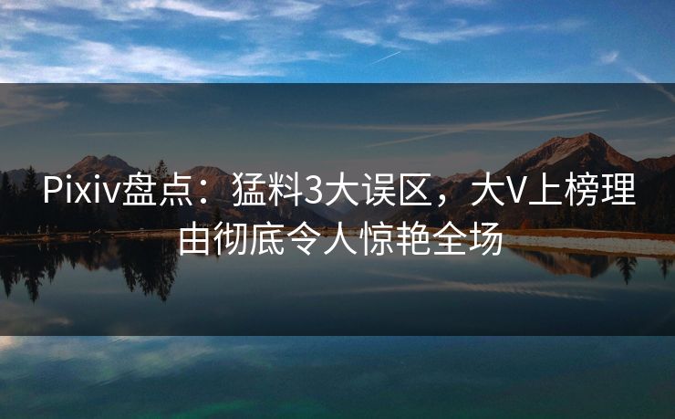 Pixiv盘点：猛料3大误区，大V上榜理由彻底令人惊艳全场