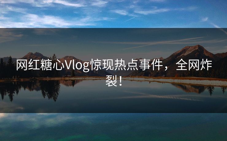 网红糖心Vlog惊现热点事件，全网炸裂！