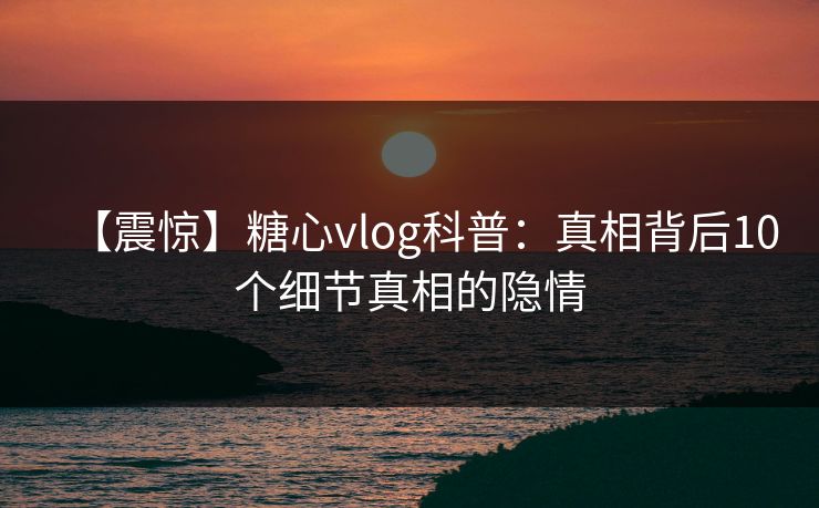 【震惊】糖心vlog科普：真相背后10个细节真相的隐情