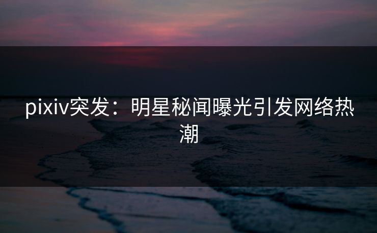 pixiv突发：明星秘闻曝光引发网络热潮