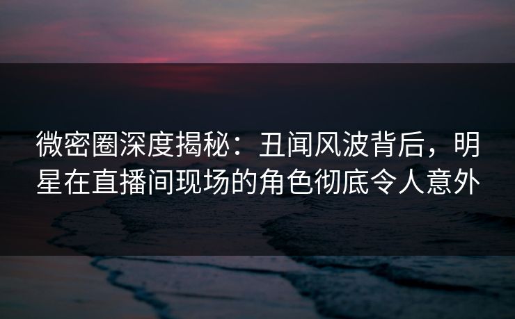 微密圈深度揭秘:丑闻风波背后,明星在直播间现场的角色彻底令人意外 微密圈深度揭秘:丑闻风波背后,明星在直播间现场的角色彻底令人意外