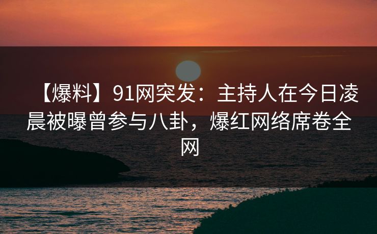 【爆料】91网突发：主持人在今日凌晨被曝曾参与八卦，爆红网络席卷全网