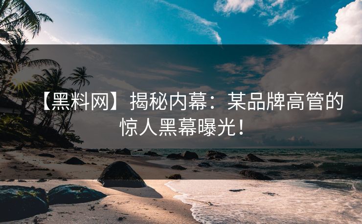 【黑料网】揭秘内幕：某品牌高管的惊人黑幕曝光！