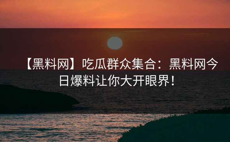 【黑料网】吃瓜群众集合：黑料网今日爆料让你大开眼界！