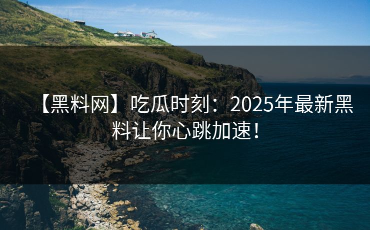 【黑料网】吃瓜时刻：2025年最新黑料让你心跳加速！
