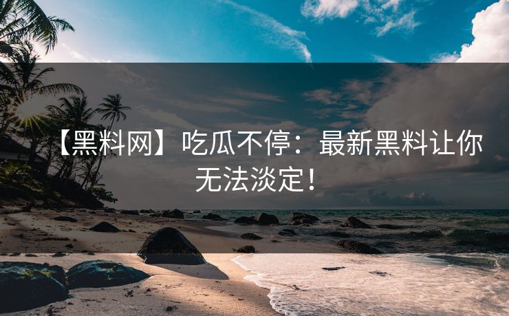 【黑料网】吃瓜不停：最新黑料让你无法淡定！
