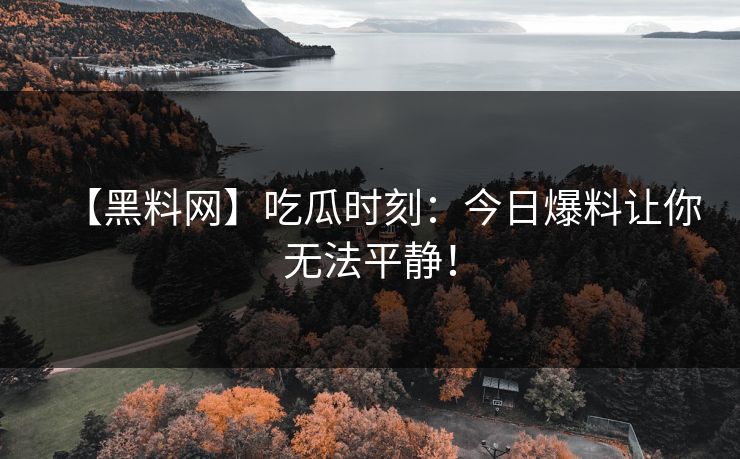 【黑料网】吃瓜时刻：今日爆料让你无法平静！