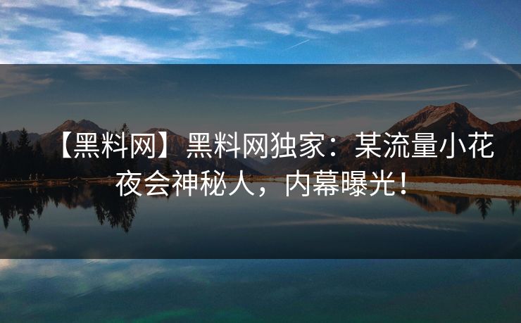 【黑料网】黑料网独家：某流量小花夜会神秘人，内幕曝光！