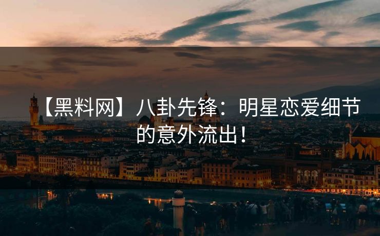 【黑料网】八卦先锋：明星恋爱细节的意外流出！