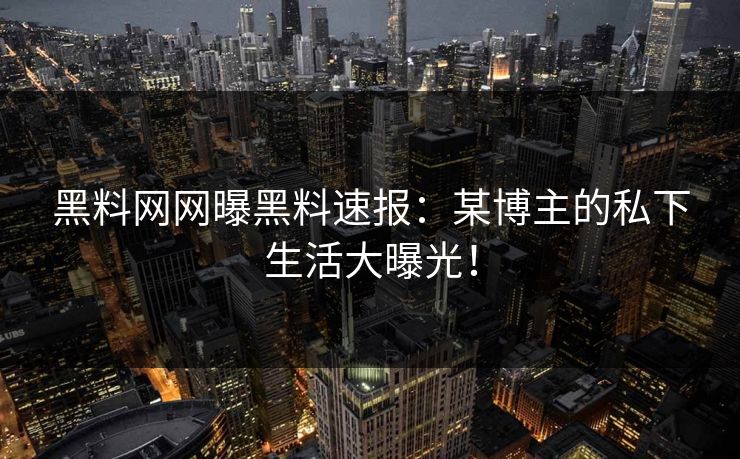 黑料网网曝黑料速报：某博主的私下生活大曝光！
