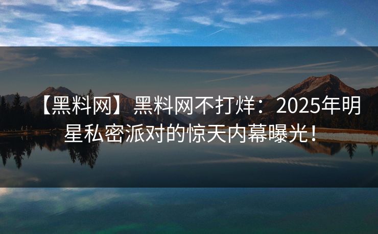 【黑料网】黑料网不打烊：2025年明星私密派对的惊天内幕曝光！