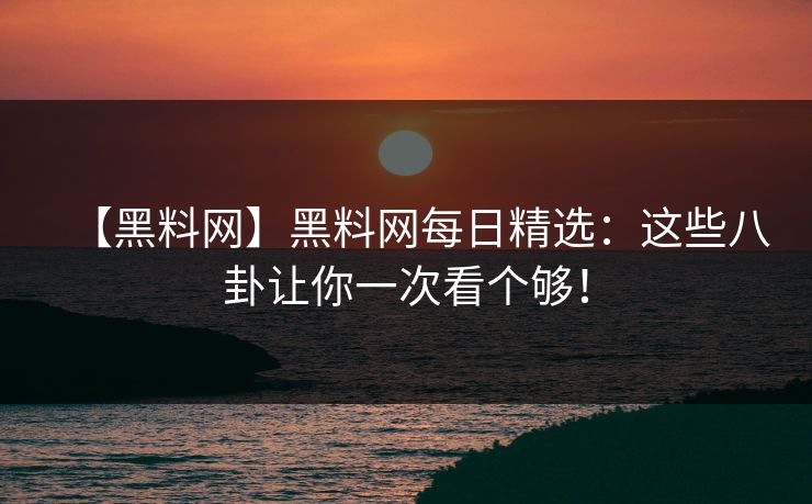 【黑料网】黑料网每日精选：这些八卦让你一次看个够！