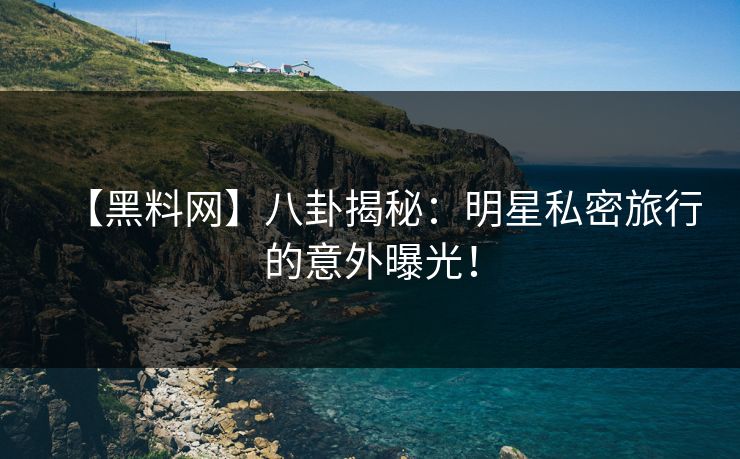 【黑料网】八卦揭秘：明星私密旅行的意外曝光！