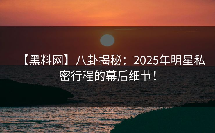 【黑料网】八卦揭秘：2025年明星私密行程的幕后细节！