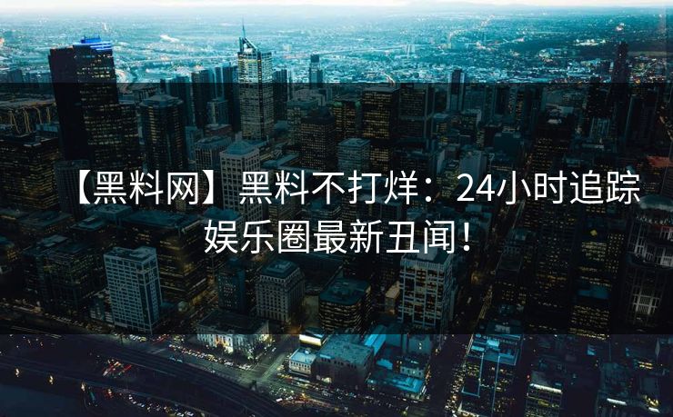 【黑料网】黑料不打烊：24小时追踪娱乐圈最新丑闻！