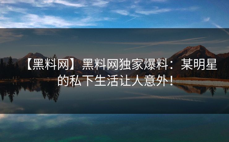 【黑料网】黑料网独家爆料：某明星的私下生活让人意外！