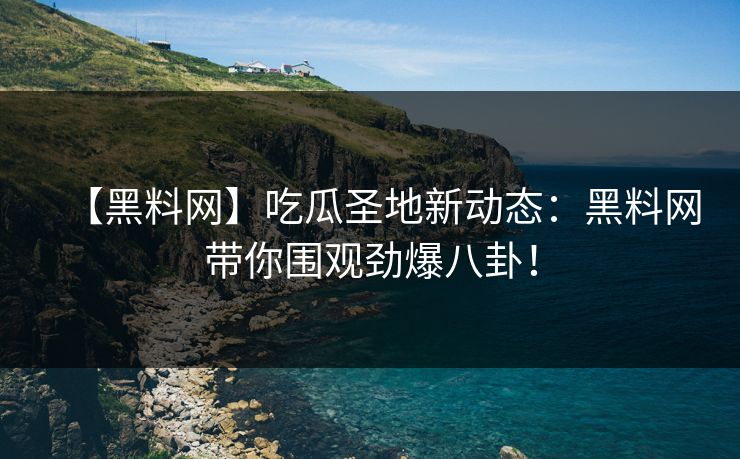 【黑料网】吃瓜圣地新动态：黑料网带你围观劲爆八卦！
