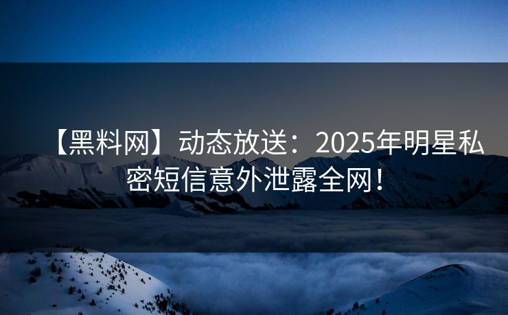 【黑料网】动态放送：2025年明星私密短信意外泄露全网！