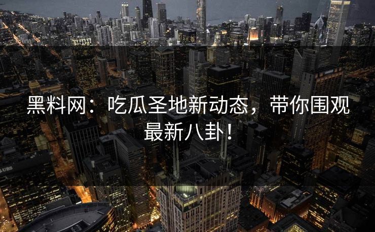 黑料网：吃瓜圣地新动态，带你围观最新八卦！