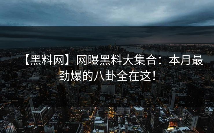 【黑料网】网曝黑料大集合：本月最劲爆的八卦全在这！
