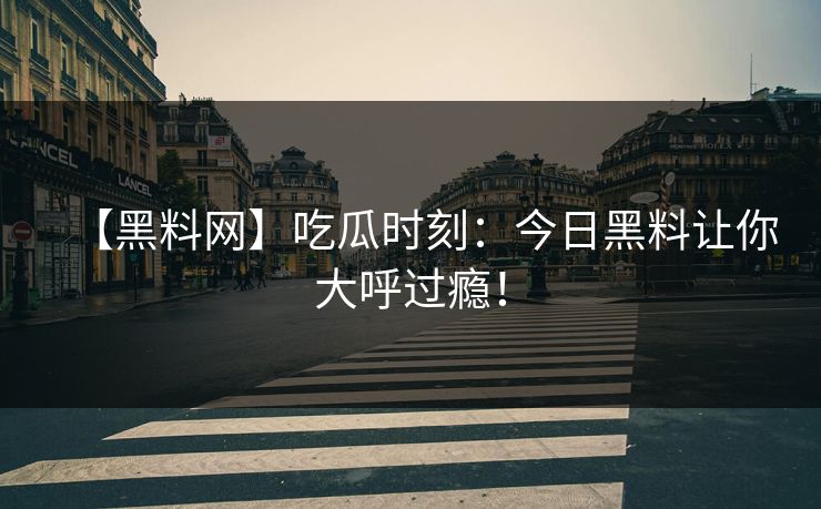 【黑料网】吃瓜时刻：今日黑料让你大呼过瘾！