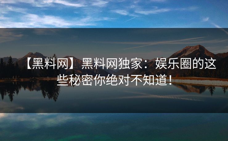 【黑料网】黑料网独家：娱乐圈的这些秘密你绝对不知道！
