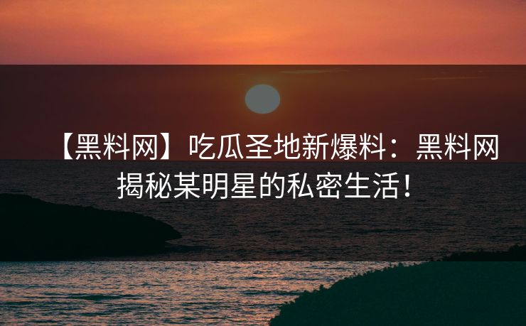 【黑料网】吃瓜圣地新爆料：黑料网揭秘某明星的私密生活！