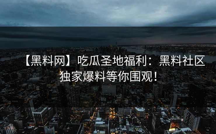 【黑料网】吃瓜圣地福利：黑料社区独家爆料等你围观！