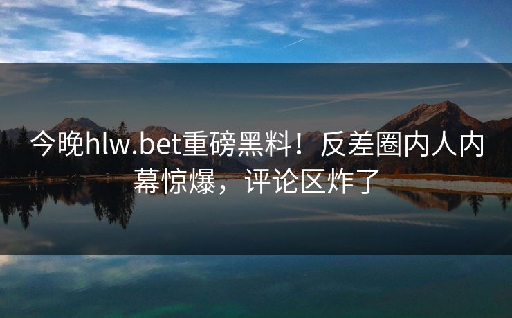 今晚hlw.bet重磅黑料！反差圈内人内幕惊爆，评论区炸了