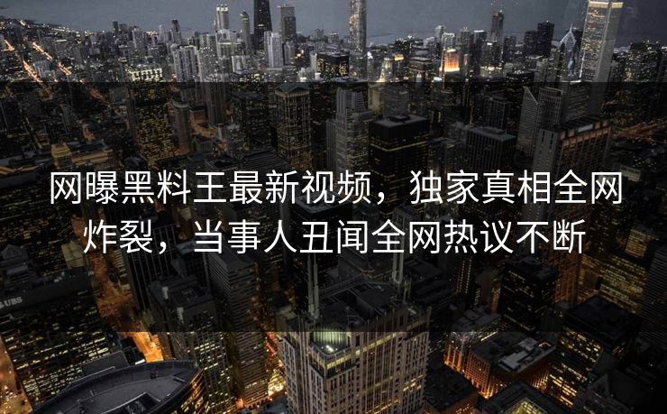 网曝黑料王最新视频，独家真相全网炸裂，当事人丑闻全网热议不断