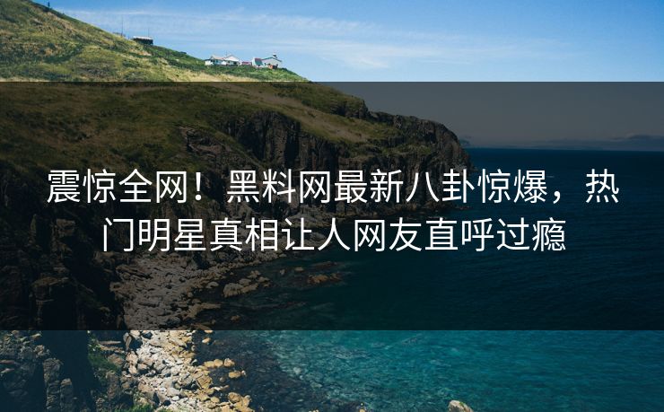 震惊全网！黑料网最新八卦惊爆，热门明星真相让人网友直呼过瘾